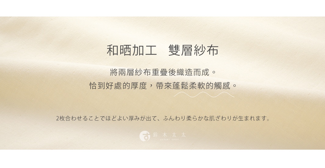 和晒加工   雙層紗布


將兩層紗布重疊後織造而成。
恰到好處的厚度，帶來蓬鬆柔軟的觸感。

2枚合わせることでほどよい厚みが出て、ふんわり柔らかな肌ざわりが生まれます。
