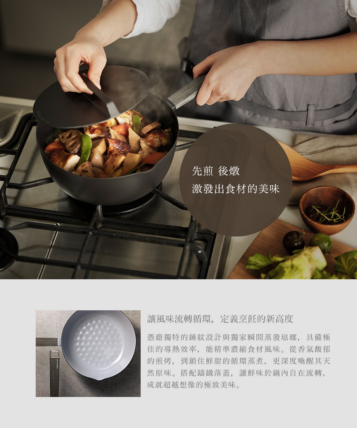 圖片文字：先煎後燉，激發出食材的美味。讓風味流轉循環，定義烹飪的新高度。憑藉獨特的錘紋設計與獨家瞬間蒸發琺瑯，具備極佳的導熱效率，能精準濃縮食材風味。從香氣馥郁的煎烤，到鎖住鮮甜的循環蒸煮，更深度喚醒其天然原味。搭配鑄鐵落蓋，讓鮮味於鍋內自在流轉，成就超越想像的極致美味。
