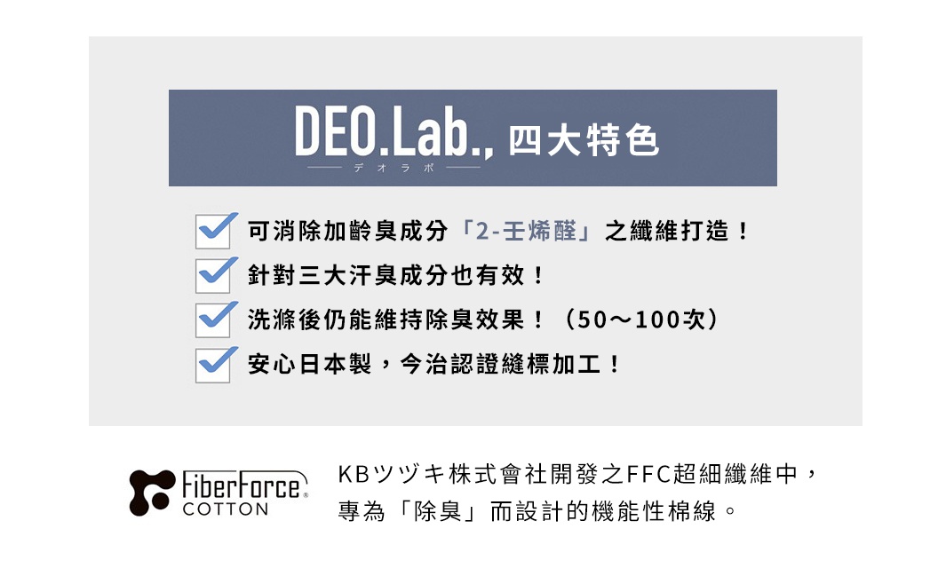 加齢臭の原因成分「ノネナール」を消臭する加工を糸に施しています。

DEO.Lab.,四大特色

可消除加齡臭成分「2-壬烯醛」之纖維打造！
針對三大汗臭成分也有效！
洗滌後仍能維持除臭效果！（50～100次）
安心日本製，今治認證縫標加工！

KBツヅキ株式會社開發之FFC超細纖維中，
專為「除臭」而設計的機能性棉線。
