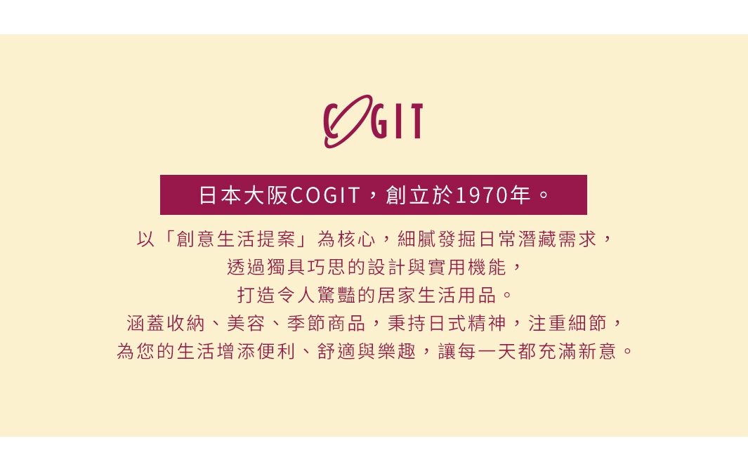圖片文字：日本大阪COGIT，創立於1970年。以創意生活提案為核心，細膩發掘日常潛藏需求，透過獨具巧思的設計與實用機能，打造令人驚豔的居家生活用品。涵蓋收納、美容、季節商品，秉持日式精神，注重細節，為您的生活增添便利、舒適與樂趣，讓每一天都充滿新意。