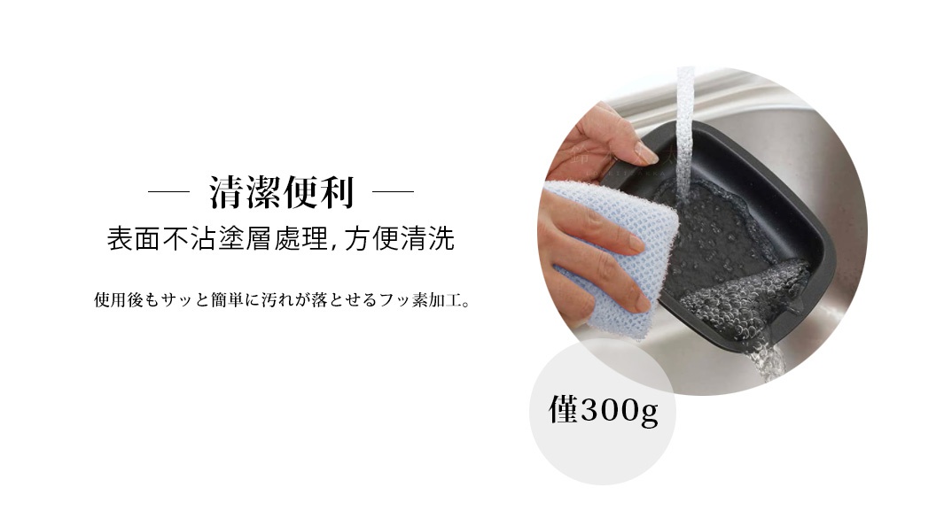              清潔便利

    表面不沾塗層處理，方便清洗

耐熱フッ素使用で後片付けが簡単！
