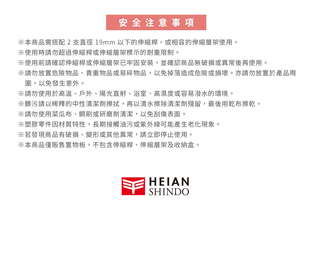 圖片文字：安全注意事項。本商品需搭配2支直徑19mm以下的伸縮桿或相容的伸縮層架使用。使用時請勿超過伸縮桿或伸縮層架標示的耐重限制。使用前請確認伸縮桿或伸縮層架已牢固安裝，並確認商品無破損或異常後再使用。請勿放置危險物品、貴重物品或易碎物品，以免掉落造成危險或損壞。亦請勿放置於產品周圍，以免發生意外。請勿使用於高溫、戶外、陽光直射、浴室、高濕度或容易潑水的環境。髒污請以稀釋的中性清潔劑擦拭，再以清