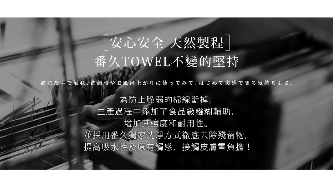      安心安全   天然製程
番久TOWEL不變的堅持

為防止脆弱的棉線斷掉，生產過程中添加了食品級糨糊輔助，增加其強度和耐用性。
並採用番久獨家洗淨方式徹底去除殘留物，提高吸水性及原有觸感，接觸皮膚零負擔！

濡れた手で触れ、洗顔時やお風呂上がりに使ってみて、はじめて実感できる気持ちよさ。
