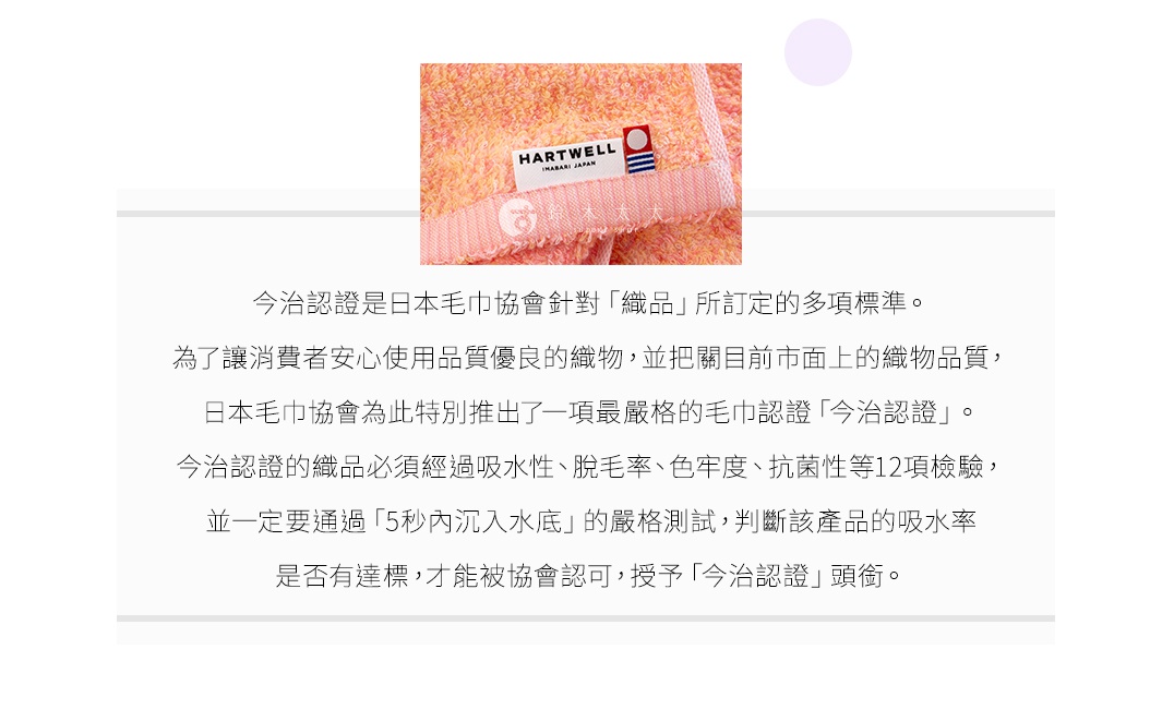 圖片文字：今治認證是日本毛巾協會針對織品所訂定的多項標準。為了讓消費者安心使用品質優良的織物，並把關目前市面上的織物品質，日本毛巾協會為此特別推出了一項最嚴格的毛巾認證今治認證。今治認證的織品必須經過吸水性、脫毛率、色牢度、抗菌性等12項檢驗，並一定要通過5秒內沉入水底的嚴格測試，判斷該產品的吸水率是否有達標，才能被協會認可，授予今治認證頭銜。