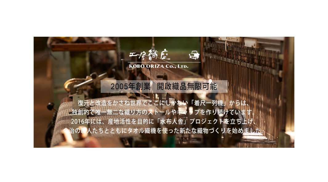 工房織座 Kobo Oriza Co., Ltd. 2005年創業 開啟織品無限可能 復元和改造をかさね世界でここにしかない「着尺一列機」からは、獨創的で唯一無二な織り方 のストールやキャップを作り続けています。2016年には、「産地活性化」を目的 に「水布人舎」プロジェクトを立ち上げ、地域の職人たちとともにタオル織機を 使った新たな織物づくりを始めました。
