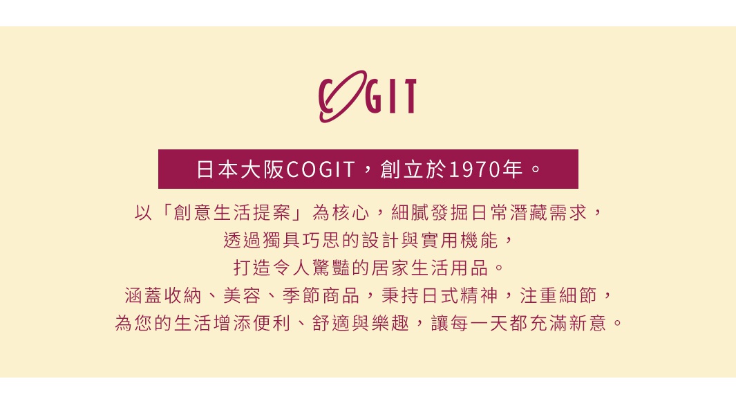 圖片文字：日本大阪COGIT，創立於1970年。以「創意生活提案」為核心，細膩發掘日常潛藏需求，透過獨具巧思的設計與實用機能，打造令人驚豔的居家生活用品。涵蓋收納、美容、季節商品，秉持日式精神，注重細節，為您的生活增添便利、舒適與樂趣，讓每一天都充滿新意。
