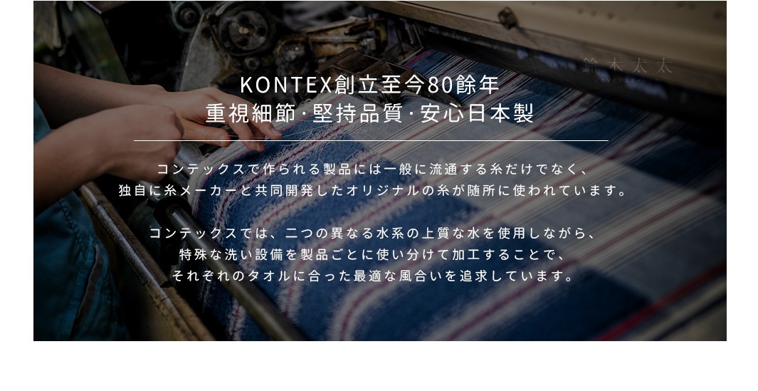 KONTEX創立至今80餘年
重視細節，堅持品質，安心日本製
コンテックスで作られる製品には一般に流通する糸だけでなく、
独自に糸メーカーと共同開発したオリジナルの糸が随所に使われています。

コンテックスでは、二つの異なる水系の上質な水を使用しながら、
特殊な洗い設備を製品ごとに使い分けて加工することで、
それぞれのタオルに合った最適な風合いを追求しています。