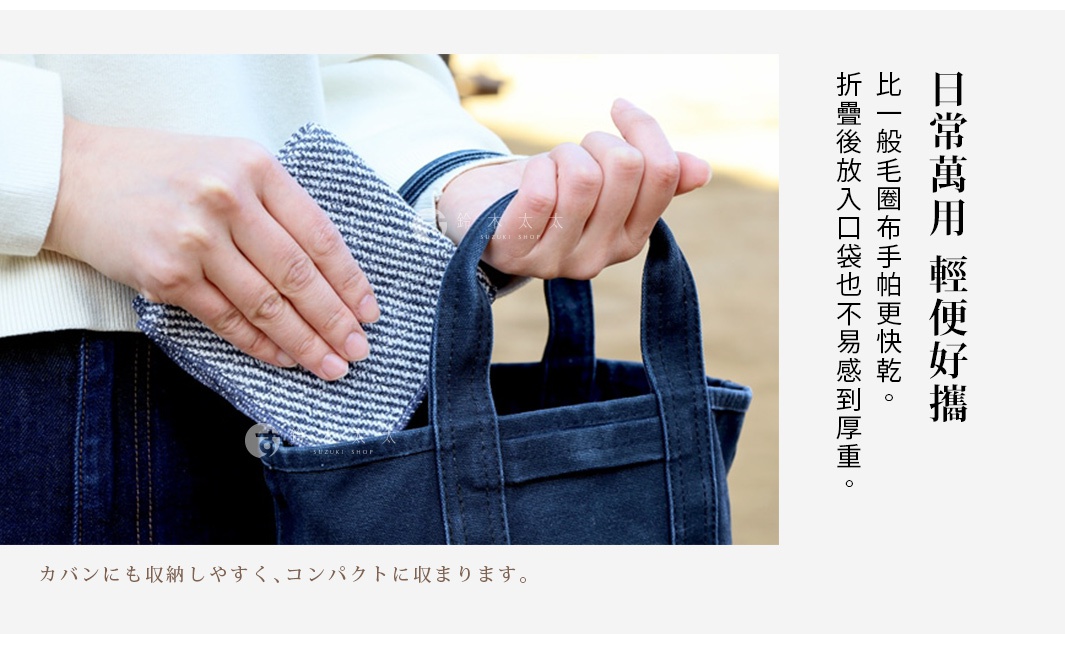 日常萬用   輕便好攜

 比一般毛圈布手帕更快乾。
折疊後放入口袋也不易感到厚重。

カバンにも収納しやすく、コンパクトに収まります。
