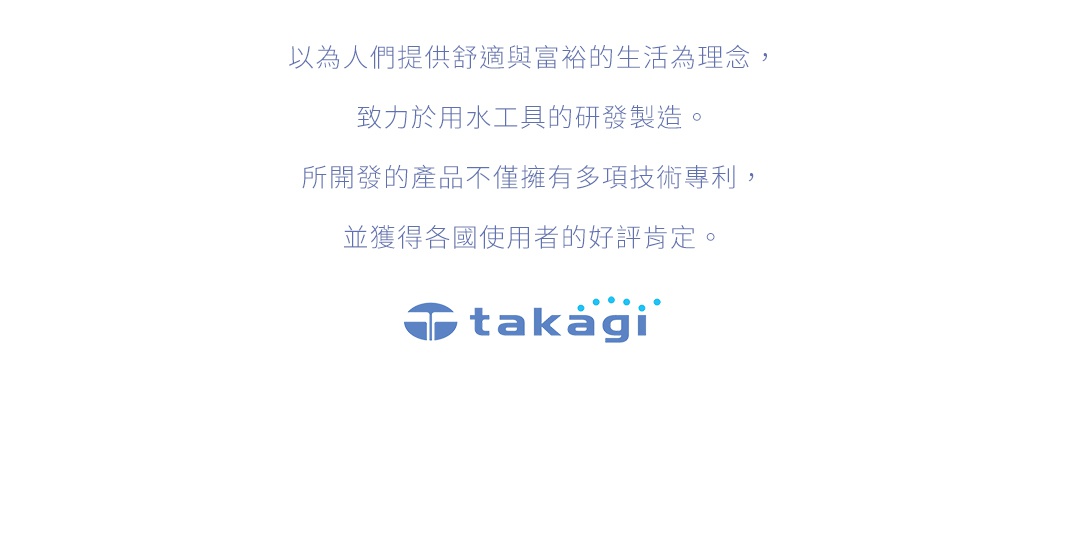 以人為提供舒適與富裕的生活為理念，致力於用水工具的研發製造。所開發的產品不僅擁有 多項技術專利，並獲得各國使用者的好評肯定。takagi