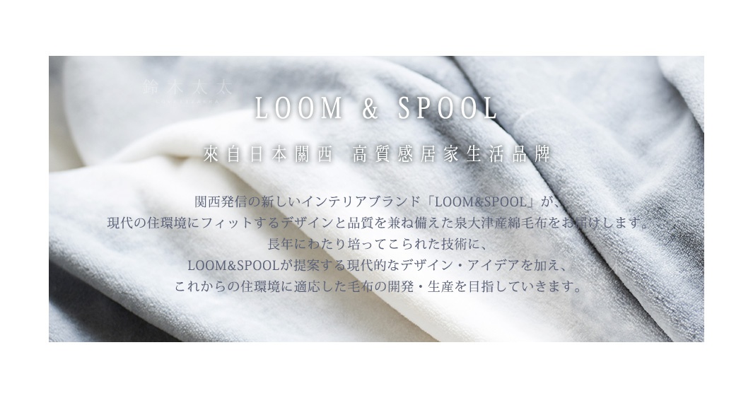 LOOM & SPOOL  
來自日本關西
高質感居家生活品牌

関西発信の新しいインテリアブランド「LOOM&SPOOL」が、
現代の住環境にフィットするデザインと品質を兼ね備えた泉大津産綿毛布をお届けします。
長年にわたり培ってこられた技術に、
LOOM&SPOOLが提案する現代的なデザイン・アイデアを加え、
これからの住環境に適応した毛布の開発・生産を目指していきます。
