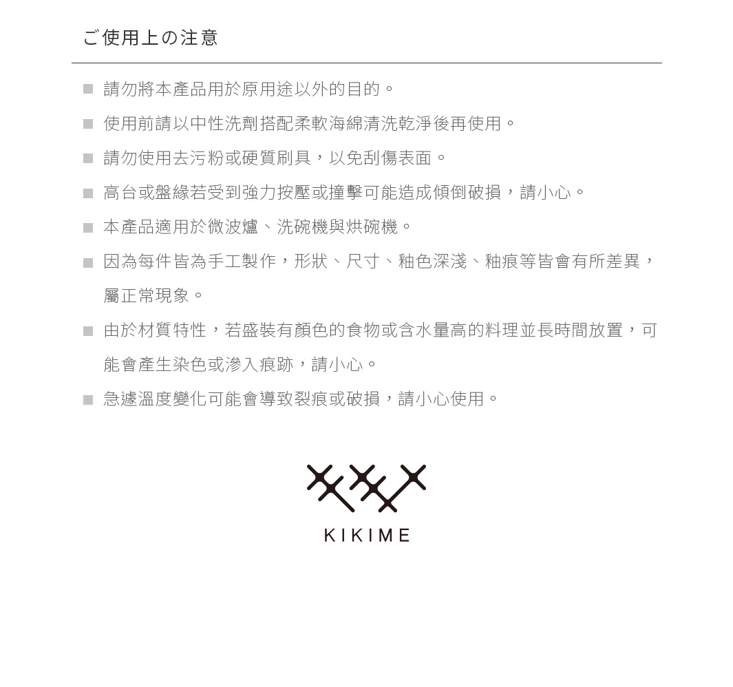 ご使用上の注意 請勿將本產品用於原用途以外的目的。 使用前請以中性洗劑搭配柔軟海綿清洗乾淨後再使用。 請勿使用去污粉或硬質刷具，以免刮傷表面。 高台或盤緣若受到強力按壓或撞擊可能造成傾倒破損，請小心。 本產品適用於微波爐、洗碗機與烘碗機。 因為每件皆為手工製作，形狀、尺寸、釉色深淺、釉痕等皆會有所差異，屬正常現象。 由於材質特性，若盛裝有顏色的食物或含水量高的料理並長時間放置，可能會產生染色或滲入痕跡，請小心。 急遽溫度變化可能會導致裂痕或破損，請小心使用。