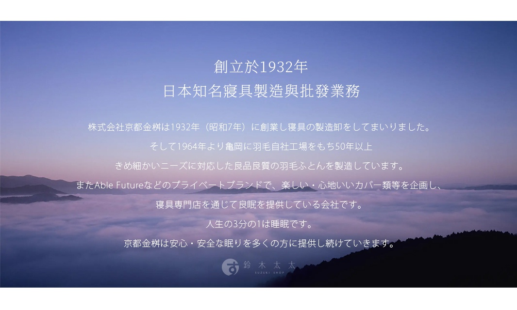 創立於1932年 日本知名寢具製造與批發業務 株式会社京都金桝は1932年（昭和7年）に創業し寝具の製造卸をしてまいりました。 そして1964年より亀岡に羽毛自社工場をもち50年以上 きめ細かいニーズに対応した良品良質の羽毛ふとんを製造しています。 またAble Futureなどのプライベートブランドで、楽しい・心地いいカバー類等を企画し、 寝具専門店を通じて良眠を提供している会社です。 人生の3分の1は睡眠です。 京都金桝は安心・安全な眠りを多くの方に提供し続けていきます。