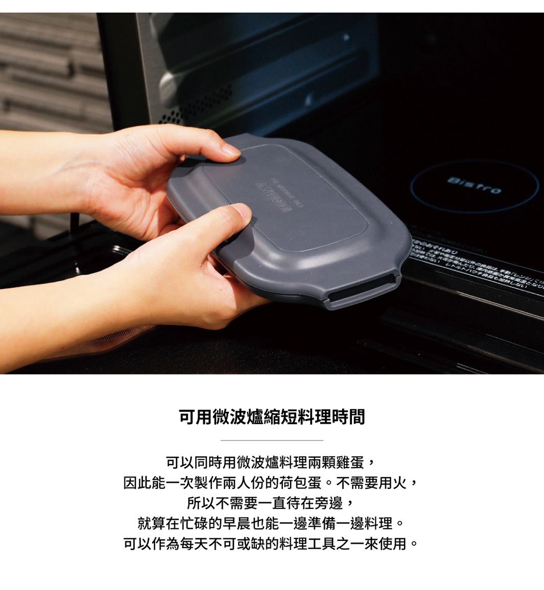 可同時用微波爐料理兩顆雞蛋，因此能一次製作兩人份的荷包蛋。不需用火，所以不需要一直待在旁邊，就算在忙碌的早晨也能一邊準備一邊料理。可以作為每天不可或缺的料理工具之一來使用。
