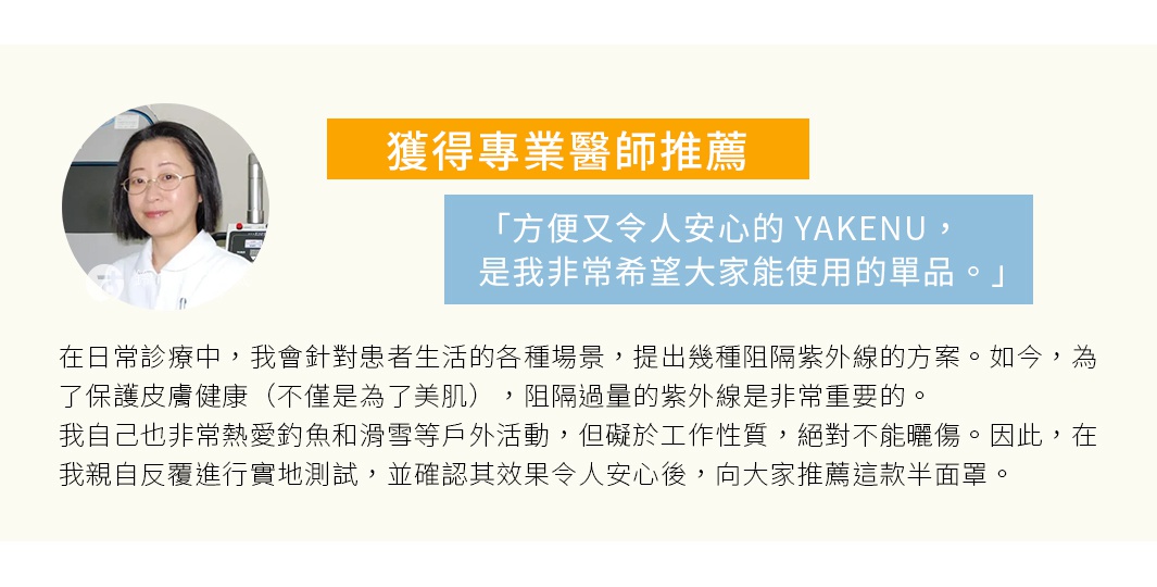 圖片文字：獲得專業醫師推薦，方便又令人安心的YAKENU，是我非常希望大家能使用的單品。在日常診療中，我會針對患者生活的各種場景，提出幾種阻隔紫外綫的方案。如今，為了保護皮膚健康（不僅是為了美肌），阻隔過量的紫外綫是非常重要的。我自己也非常熱愛釣魚和滑雪等戶外活動，但礙於工作性質，絕對不能曬傷。因此，在我親自反復進行實地測試，並確認其效果令人安心後，向大家推薦這款半面罩。