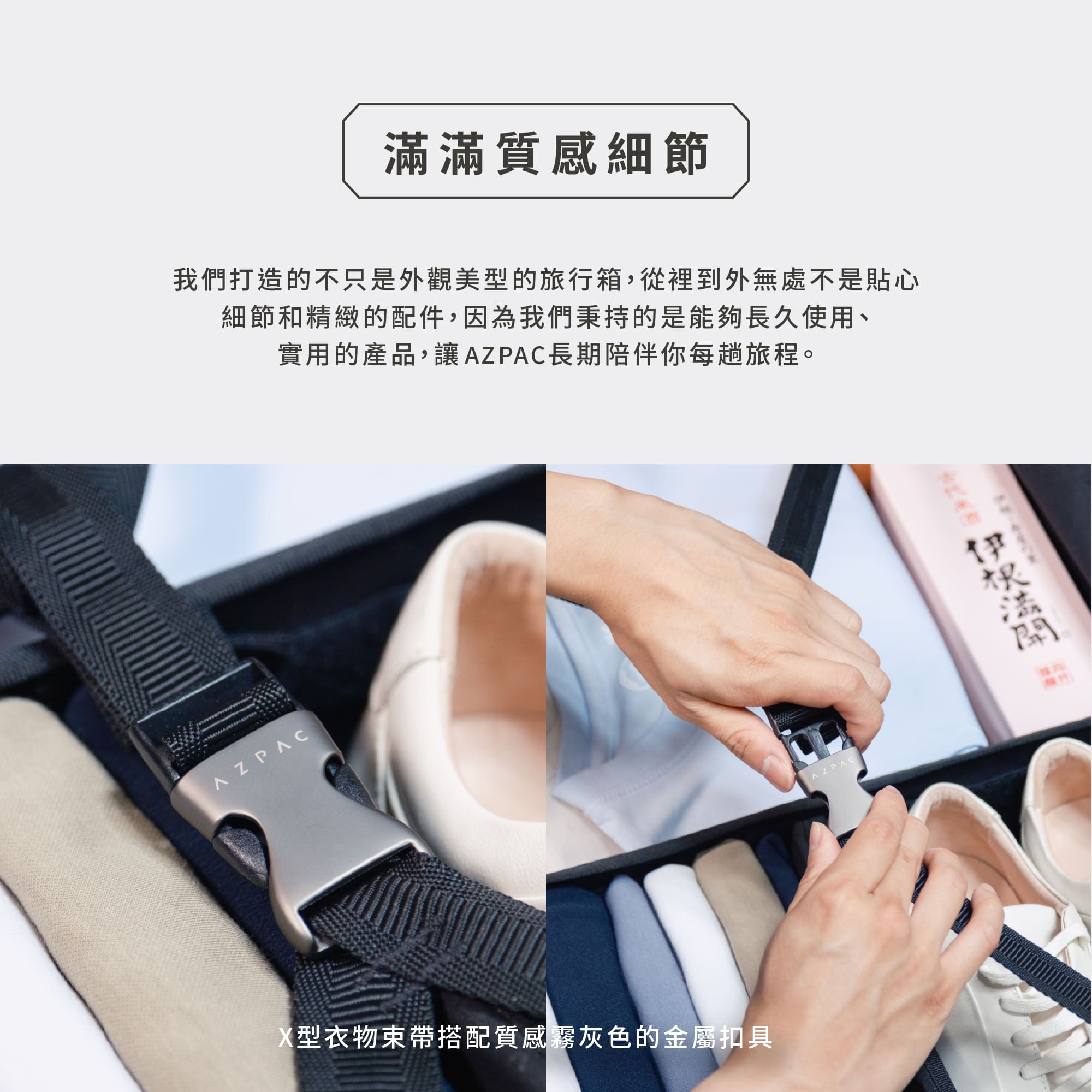 圖片文字：滿滿質感細節 我們打造的不只是外觀美型的旅行箱，從裡到外無處不是貼心細節和精緻的配件，因為我們秉持的是能夠長久使用、實用的產品，讓AZPAC長期陪伴你每趟旅程。X型衣物束帶搭配質感霧灰色的金屬扣具。