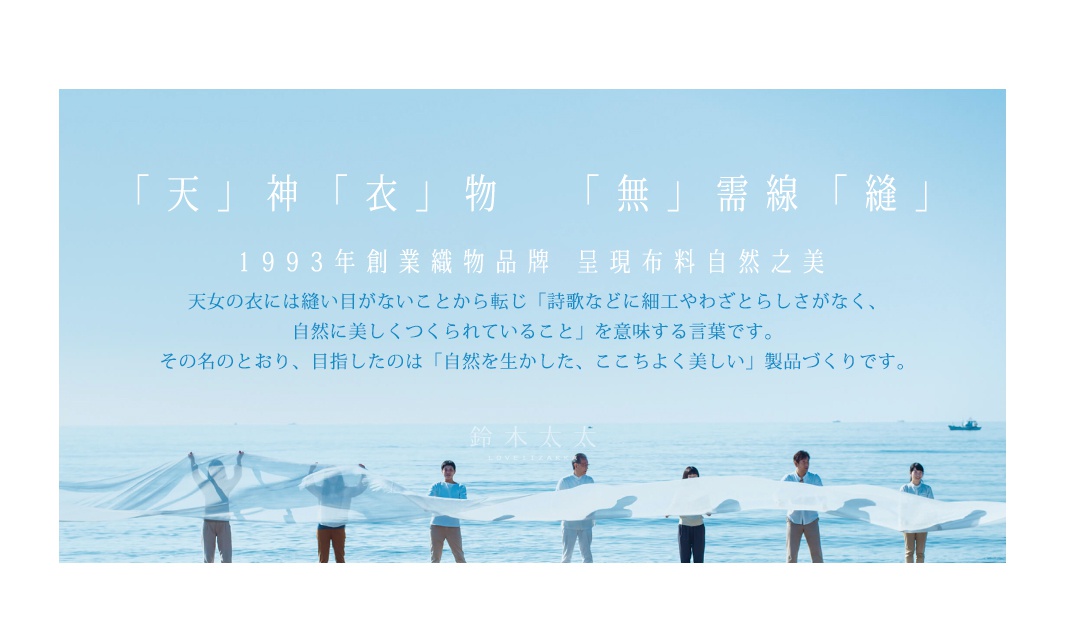 「天」神「衣」物   「無」需線「縫」

1993年創業織物品牌    呈現布料自然之美

             天女の衣には縫い目がないことから転じ「詩歌などに細工やわざとらしさがなく、
自然に美しくつくられていること」を意味する言葉です。
その名のとおり、目指したのは「自然を生かした、ここちよく美しい」製品づくりです。
