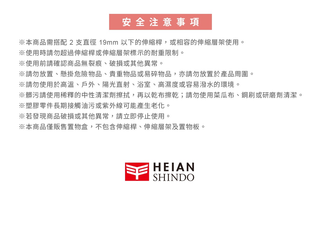 圖片文字：安全注意事項 本商品需搭配2支直徑19mm以下的伸縮桿或相容的伸縮層架使用 使用時請勿超過伸縮桿或伸縮層架標示的耐重限制 使用前請確認商品無裂痕破損或其他異常 請勿放置懸掛危險物品貴重物品或易碎物品亦請勿放置於產品周圍 請勿使用於高溫戶外陽光直射浴室高濕度或容易潑水的環境 髒污請使用稀釋的中性清潔劑擦拭再以乾布擦乾請勿使用菜瓜布鋼刷或研磨劑清潔 塑膠零件長期接觸油污或紫外線可能產生老化