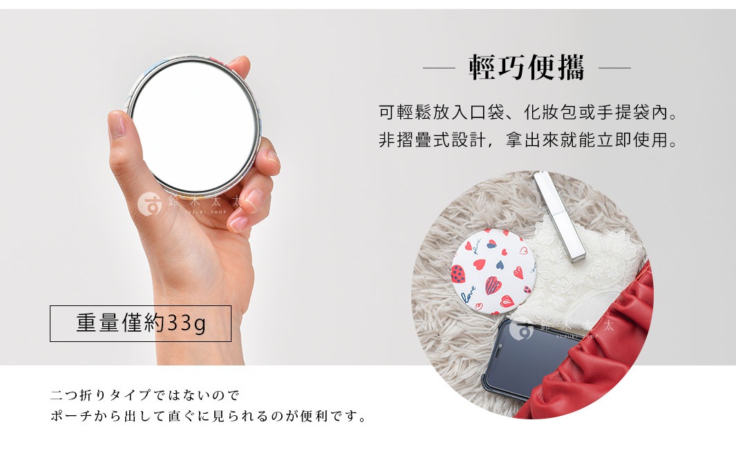 輕巧便攜   重量僅約33g

可輕鬆放入口袋、化妝包或手提袋內。
非摺疊式設計，拿出來就能立即使用。

二つ折りタイプではないのでポーチから出して直ぐに見られるのが便利です。
