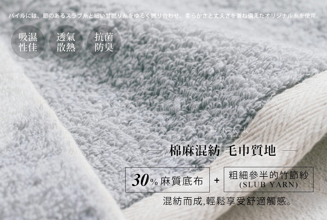      棉麻混紡  毛巾質地  

採30%麻質底布與粗細參半的竹節紗（SLUB YARN）混紡而成，輕鬆享受舒適踏感。

吸濕性佳

透氣
散熱

抗菌防臭

パイルには、シャリ感のある特殊な綿糸を節のあるスラブ糸と撚り合わせたオリジナル糸を使用。
