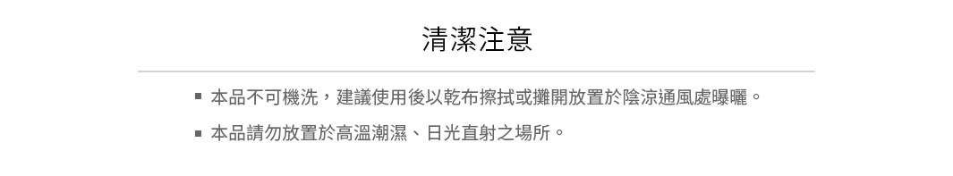 清潔注意：
本品不可機洗，建議使用後以乾布擦拭或攤開放置於陰涼通風處曝曬
本品請勿放置於高溫潮濕、日光直射之場所
