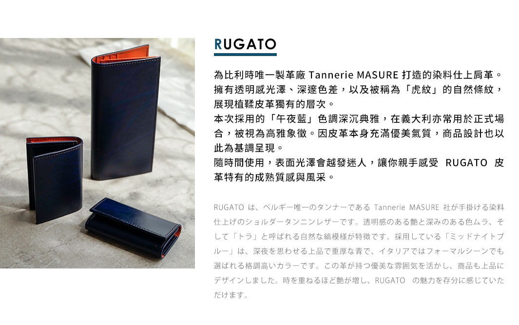 圖片文字：RUGATO 為比利時唯一製革廠Tannerie MASURE 打造的染料仕上肩革。擁有透明光澤、深邃色差，以及被稱為「虎紋」的自然條紋，展現植鞣皮革獨有的層次。本次採用的「午夜藍」色調深沉典雅，在義大利亦常用於正式場合，被視為高雅象徵。因皮革本身充滿優美氣質，商品設計也以此為基調呈現。隨時間使用，表面光澤會越發迷人，讓您親手感受 RUGATO 皮革特有的成熟質感與風采。 RUGATO