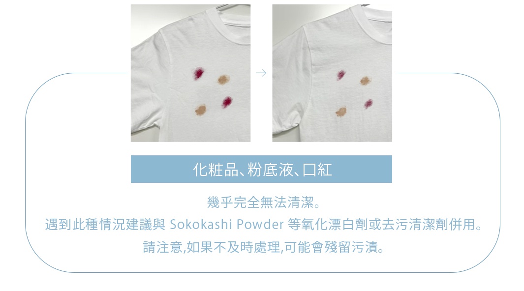 化粧品、粉底液、口紅

幾乎完全無法清潔。遇到此種情況建議與 Sokokashi Powder 等氧化漂白劑或去污清潔劑併用。請注意，如果不及時處理，可能會殘留污漬。
