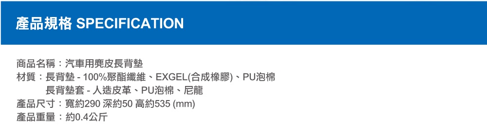 圖片文字：產品規格 SPECIFICATION 商品名稱：汽車用麂皮長背墊 材質：長背墊 - 100%聚酯纖維、EXGEL(合成橡膠)、PU泡棉 長背墊套 - 人造皮革、PU泡棉、尼龍 產品尺寸：寬約290 深約50 高約535 (mm) 產品重量：約0.4公斤
