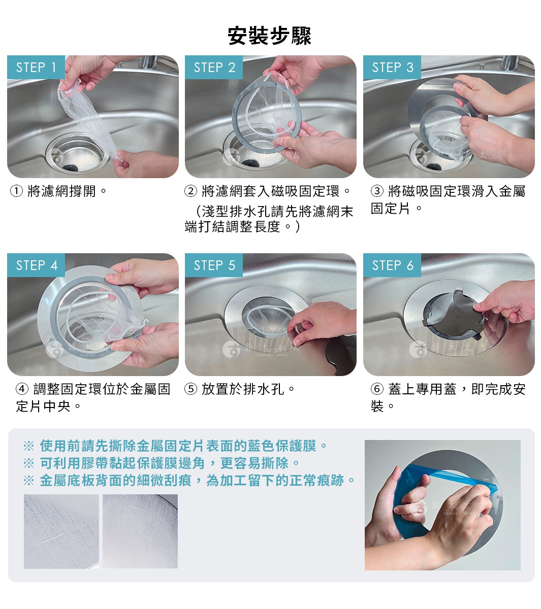 圖片文字：安裝步驟 1 將濾網撐開 2 將濾網套入磁吸固定環 淺型排水孔請先將濾網末端打結調整長度 3 將磁吸固定環滑入金屬固定片 4 調整固定環位於金屬固定片中央 5 放置於排水孔 6 蓋上專用蓋 即完成安裝 使用前請先撕除金屬固定片表面的藍色保護膜 可利用膠帶黏起保護膜邊角 更容易撕除 金屬底板背面的細微刮痕 為加工留下的正常痕跡