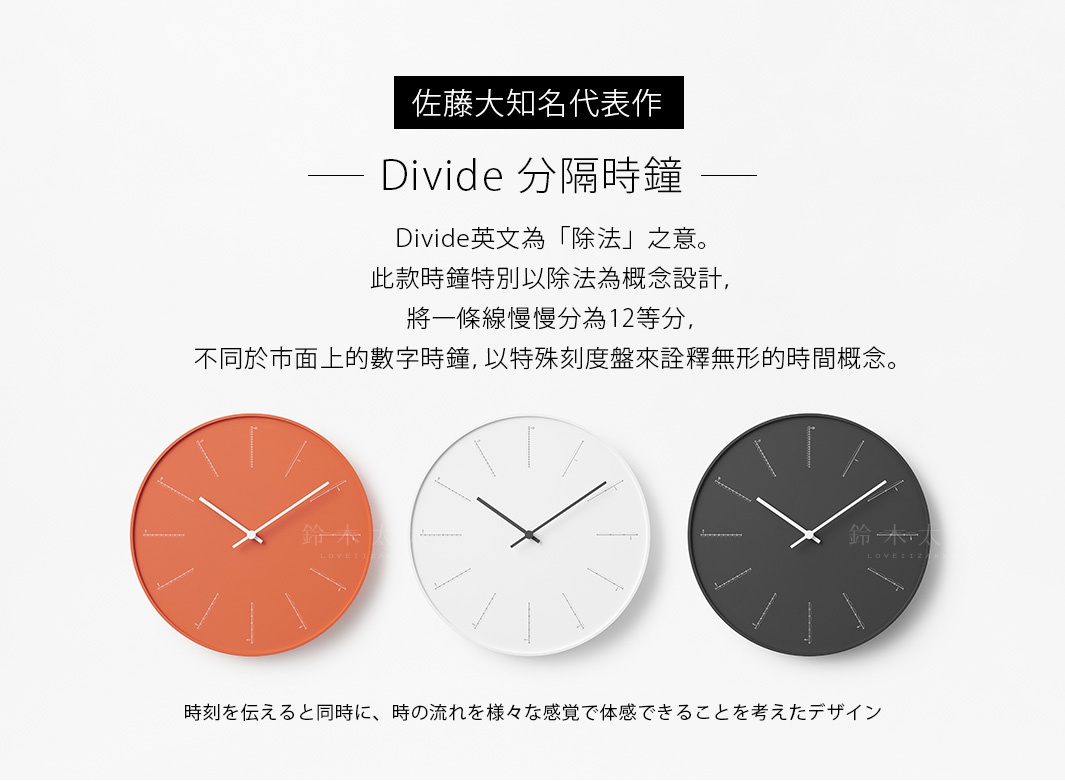         佐藤大知名代表作

          
                 Divide 分隔時鐘

Divide英文為「除法」之意。此款時鐘特別以除法為概念設計，將一條線慢慢分為12等分，不同於市面上的數字時鐘，以特殊刻度盤來詮釋無形的時間概念。

時刻を伝えると同時に、時の流れを様々な感覚で体感できることを考えたデザイン
