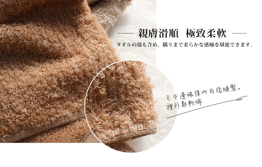 親膚滑順  極致柔軟 
毛巾邊緣採內折後縫製，裡外都軟綿
タオルの端も含め、隅々まで柔らかな感触を堪能できます。