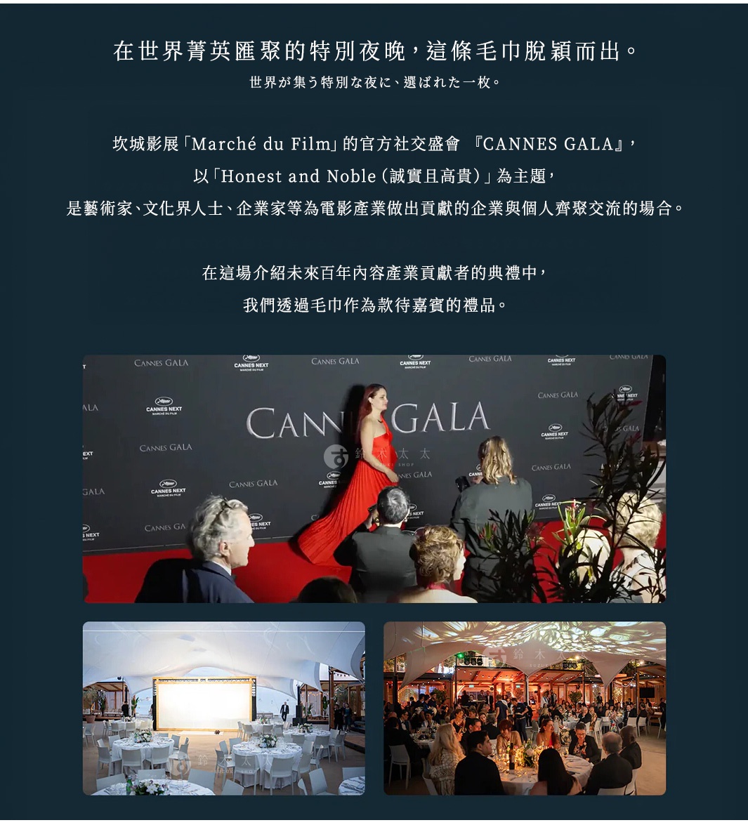 在世界菁英匯聚的特別夜晚， 這條毛巾脫穎而出。 坎城影展「Marché du Film」的官方社交盛會 『CANNES GALA』，以 「Honest and Noble（誠實且高貴）」 為主題，是藝術家、文化界人士、企業家等為電影產業做出貢獻的企業與個人齊聚交流的場合。 在這場介紹未來百年內容產業貢獻者的典禮中，我們透過毛巾作為款待嘉賓的禮品。 世界が集う特別な夜に、選ばれた一枚。