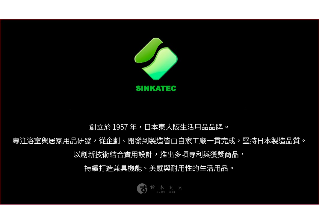 圖片文字：SINKATEC 創立於 1957 年，日本東大阪生活用品品牌。專注浴室與居家用品研發，從企劃、開發到製造皆由自家工廠一貫完成，堅持日本製造成品質。以創新技術結合實用設計，推出多項專利與獲獎商品，持續打造兼具機能、美感與耐用性的生活用品。鈴木太太 SUZUKI SHOP