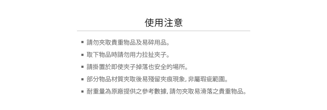 使用注意：
請勿夾取貴重物品及易碎用品。
取下物品時請勿用力拉扯夾子。
請掛置於即使夾子掉落也安全的場所。
部分物品材質夾取後易殘留夾痕現象，非屬瑕疵範圍。
耐重量為原廠提供之參考數據，請勿夾取易滑落之貴重物品。
