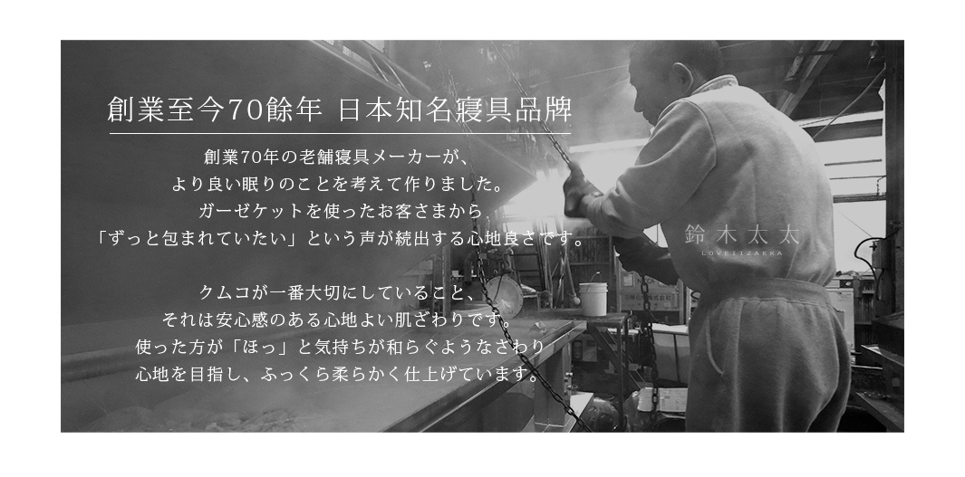 創業至今70餘年  日本知名寢具品牌

創業70年の老舗寝具メーカーが、より良い眠りのことを考えて作りました。
ガーゼケットを使ったお客さまから「ずっと包まれていたい」という声が続出する心地良さです。
クムコが一番大切にしていること、それは安心感のある心地よい肌ざわりです。
使った方が「ほっ」と気持ちが和らぐようなさわり心地を目指し、ふっくら柔らかく仕上げています。
