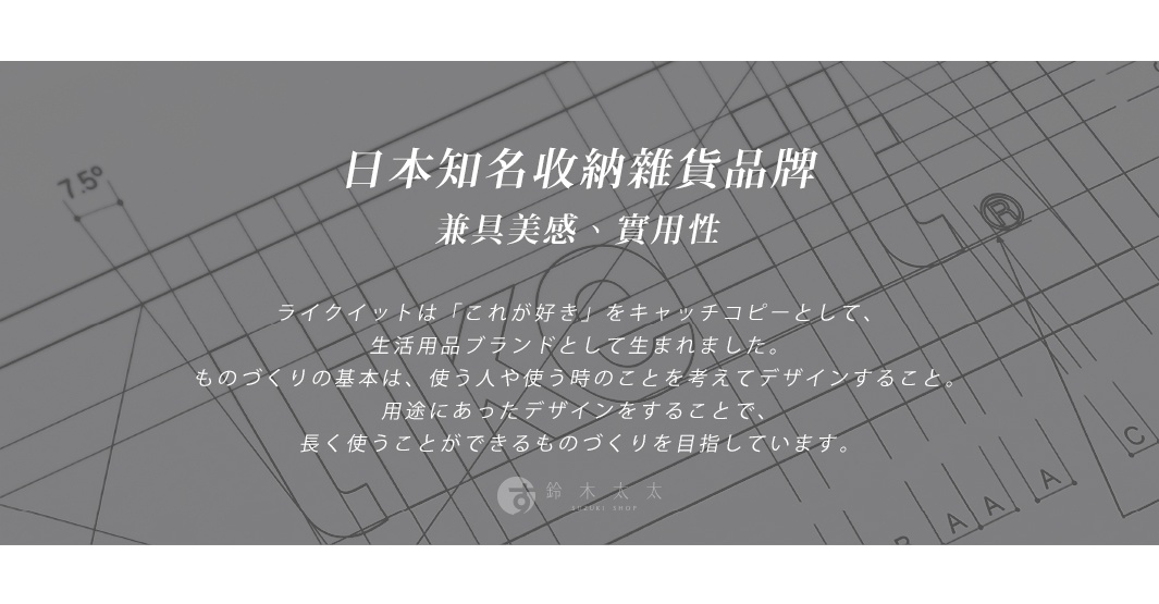 日本知名收納雜貨品牌，兼具美感、實用性，以「這是最喜歡的」為口號，誕生於生活用品品牌，秉持著將使用者的想法融入設計的理念，打造能長久使用的產品。